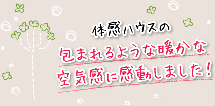 体感ハウスの包まれるような暖かな空気感に感動しました！