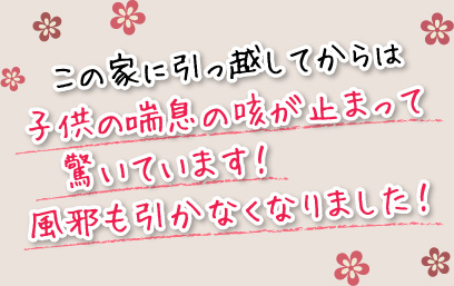 この家に引っ越してからは子供の喘息の咳が止まって驚いています！風邪も引かなくなりました！