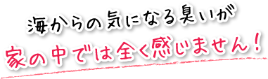 海からの気になる臭いが家の中では全く感じません！