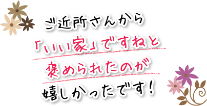 ご近所さんから「いい家」ですねと褒められたのが嬉しかったです！