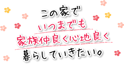 この家でいつまでも家族仲良く心地良く暮らしていきたい。