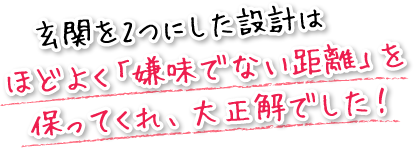 玄関を2つにした設計はほどよく「嫌味でない距離」を保ってくれ、大正解でした！