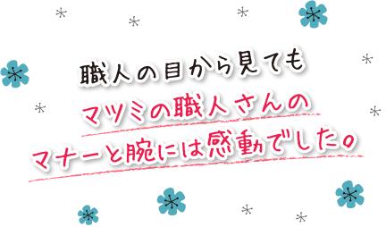 職人の目から見てもマツミの職人さんのマナーと腕には感動でした。