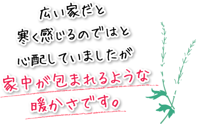 広い家だと寒く感じるのではと心配していましたが家中が包まれるような暖かさです。