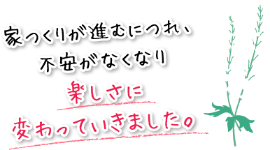 家つくりが進むにつれ、不安がなくなり楽しさに変わっていきました。