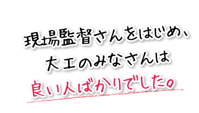 現場監督さんをはじめ、大工のみなさんは良い人ばかりでした。