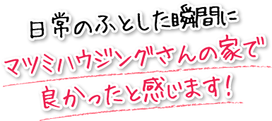 日常のふとした瞬間にマツミハウジングさんの家で良かったと感じます！