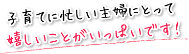 子育てに忙しい主婦にとって嬉しいことがいっぱいです！