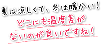 夏は涼しくて、冬は暖かい！どこにも温度差がないのが良いですね！