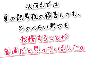 以前までは夏の熱帯夜の寝苦しさも、冬のつらい寒さも我慢することが普通だと思っていました。