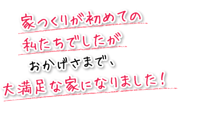 家つくりが初めての私たちでしたがおかげさまで、大満足な家になりました！