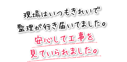 現場はいつもきれいで監理が行き届いてました。安心して工事を見ていられました。