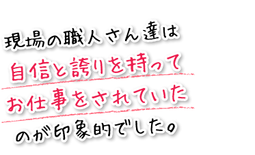 現場の職人さん達は自信と誇りを持ってお仕事をされていたのが印象的でした。