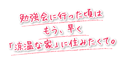 勉強会に行った頃はもう、早く「涼温な家」に住みたくて。