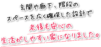 玄関や廊下、階段のスペースを広く確保した設計で老後も安心の生活がしやすい家になりました。