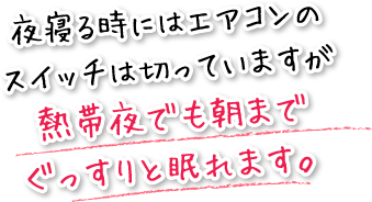 夜寝る時にはエアコンのスイッチは切っていますが熱帯夜でも朝までぐっすりと眠れます。