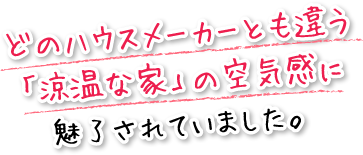 どのハウスメーカーとも違う「涼温な家」の空気感に魅了されていました。