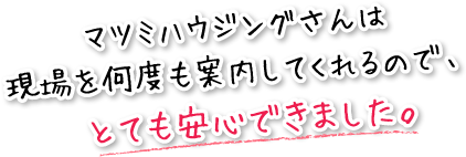 マツミハウジングさんは現場を何度も案内してくれるので、とても安心できました。