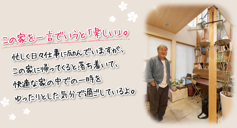 この家を一言でいうと「楽しい」。忙しく日々仕事に励んでいますが、この家に帰ってくると落ち着いて、快適な家の中での一時をゆったりとした気分で過ごしているよ。