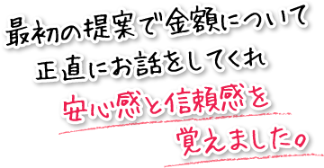 最初の提案で金額について正直にお話をしてくれ安心感と信頼感を覚えました。