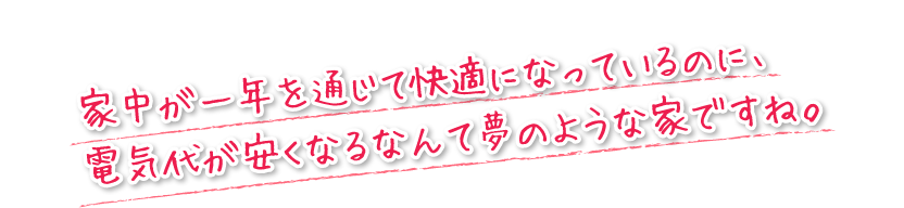 家中が一年を通じて快適になっているのに、電気代が安くなるなんて夢のような家ですね。