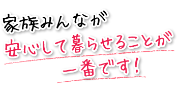 家族みんなが安心して暮らせることが一番です！