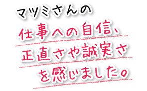 マツミさんの仕事への自信、正直さや誠実さを感じました。