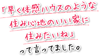 「早く体感ハウスのような住み心地のいい家に住みたいね」って言ってました。