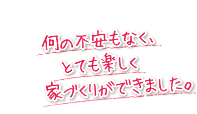 何の不安もなく、とても楽しく家づくりができました。