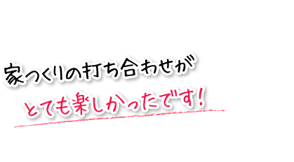 家つくりの打ち合わせがとても楽しかったです！