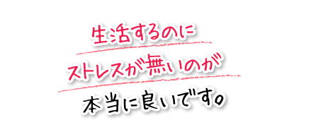 生活するのにストレスが無いのが本当に良いです。