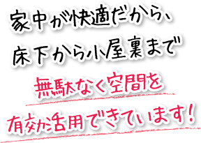 家中が快適だから、床下から小屋裏まで無駄なく空間を有効活用できています！