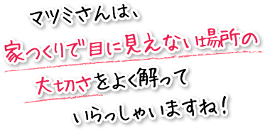 マツミさんは、家つくりで目に見えない場所の大切さをよく解っていらっしゃいますね！