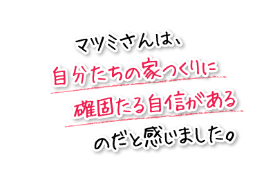 マツミさんは、自分たちの家つくりに確固たる自信があるのだと感じました。