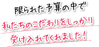 限られた予算の中で私たちのこだわりをしっかり受け入れてくれました！