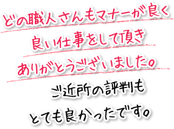 どの職人さんもマナーが良く良い仕事をして頂きありがとうございました。ご近所の評判もとても良かったです。