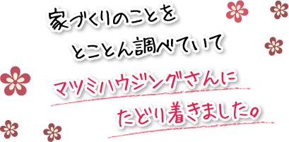 家づくりのことをとことん調べていてマツミハウジングさんにたどり着きました。