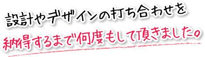 設計やデザインの打ち合わせを納得するまで何度もして頂きました。