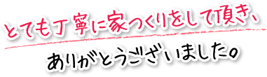 とても丁寧に家つくりをして頂き、ありがとうございました。