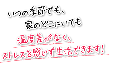 いつの季節でも、家のどこにいても温度差がなく、ストレスを感じず生活できます！