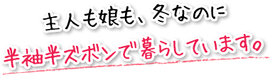 主人も娘も、冬なのに半袖半ズボンで暮らしています。