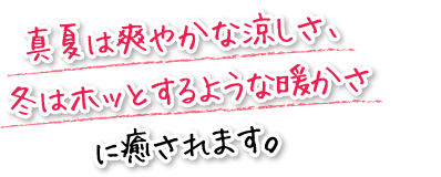 真夏は爽やかな涼しさ、冬はホッとするような暖かさに癒されます。