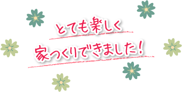 とても楽しく家つくりできました！