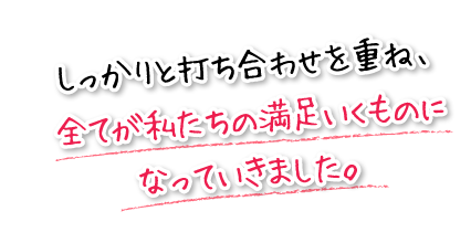 しっかりと打ち合わせを重ね、全てが私たちの満足いくものになっていきました。