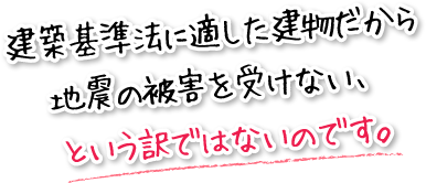 建築基準法に適した建物だから地震の被害を受けない、という訳ではないのです。