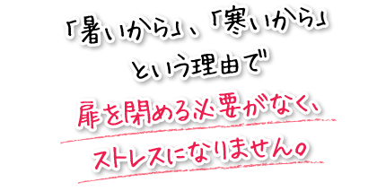 「暑いから」、「寒いから」という理由で扉を閉める必要がなく、ストレスになりません。