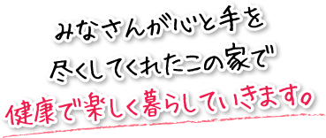 みなさんが心と手を尽くしてくれたこの家で健康で楽しく暮らしていきます。