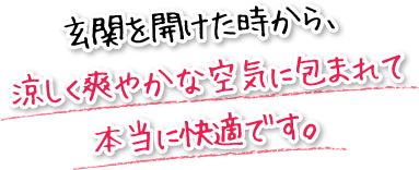 玄関を開けた時から、涼しく爽やかな空気に包まれて本当に快適です。