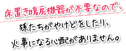 床置き暖房機器が不要なので、孫たちがやけどをしたり、火事になる心配がありません。