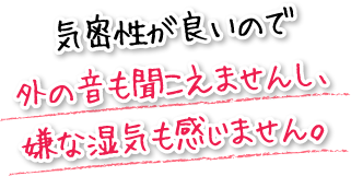 気密性が良いので外の音も聞こえませんし、嫌な湿気も感じません。